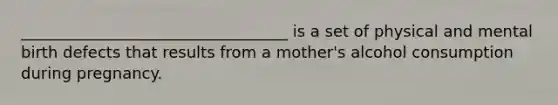 __________________________________ is a set of physical and mental birth defects that results from a mother's alcohol consumption during pregnancy.