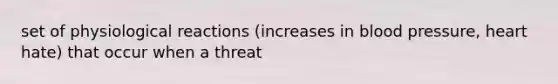 set of physiological reactions (increases in blood pressure, heart hate) that occur when a threat