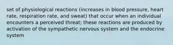 set of physiological reactions (increases in blood pressure, heart rate, respiration rate, and sweat) that occur when an individual encounters a perceived threat; these reactions are produced by activation of the sympathetic nervous system and the endocrine system