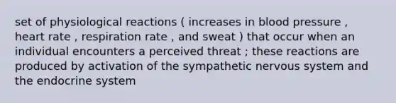 set of physiological reactions ( increases in blood pressure , heart rate , respiration rate , and sweat ) that occur when an individual encounters a perceived threat ; these reactions are produced by activation of the sympathetic nervous system and the endocrine system