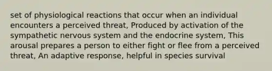 set of physiological reactions that occur when an individual encounters a perceived threat, Produced by activation of the sympathetic nervous system and the endocrine system, This arousal prepares a person to either fight or flee from a perceived threat, An adaptive response, helpful in species survival