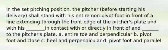 In the set pitching position, the pitcher (before starting his delivery) shall stand with his entire non-pivot foot in front of a line extending through the front edge of the pitcher's plate and with his ________in contact with or directly in front of and _______ to the pitcher's plate. a. entire toe and perpendicular b. pivot foot and close c. heel and perpendicular d. pivot foot and parallel