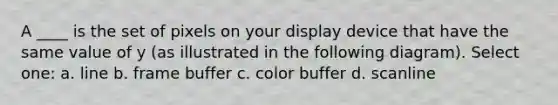 A ____ is the set of pixels on your display device that have the same value of y (as illustrated in the following diagram). Select one: a. line b. frame buffer c. color buffer d. scanline