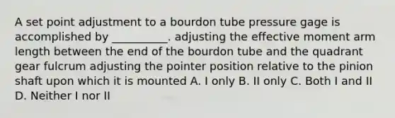 A set point adjustment to a bourdon tube pressure gage is accomplished by __________. adjusting the effective moment arm length between the end of the bourdon tube and the quadrant gear fulcrum adjusting the pointer position relative to the pinion shaft upon which it is mounted A. I only B. II only C. Both I and II D. Neither I nor II