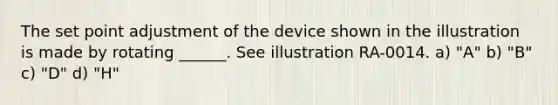 The set point adjustment of the device shown in the illustration is made by rotating ______. See illustration RA-0014. a) "A" b) "B" c) "D" d) "H"