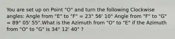 You are set up on Point "O" and turn the following Clockwise angles: Angle from "E" to "F" = 23° 56' 10" Angle from "F" to "G" = 89° 05' 55".What is the Azimuth from "O" to "E" if the Azimuth from "O" to "G" is 34° 12' 40" ?