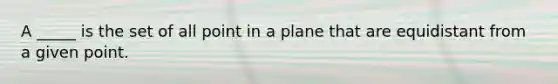 A _____ is the set of all point in a plane that are equidistant from a given point.