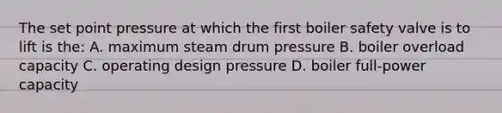 The set point pressure at which the first boiler safety valve is to lift is the: A. maximum steam drum pressure B. boiler overload capacity C. operating design pressure D. boiler full-power capacity