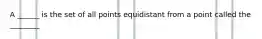 A ______ is the set of all points equidistant from a point called the ________