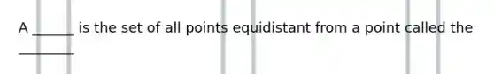 A ______ is the set of all points equidistant from a point called the ________