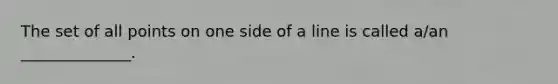 The set of all points on one side of a line is called a/an ______________.