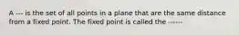 A --- is the set of all points in a plane that are the same distance from a fixed point. The fixed point is called the ------