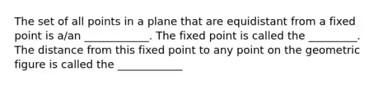 The set of all points in a plane that are equidistant from a fixed point is a/an ____________. The fixed point is called the _________. The distance from this fixed point to any point on the geometric figure is called the ____________