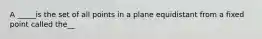 A _____is the set of all points in a plane equidistant from a fixed point called the__