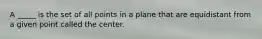 A _____ is the set of all points in a plane that are equidistant from a given point called the center.