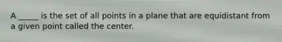 A _____ is the set of all points in a plane that are equidistant from a given point called the center.