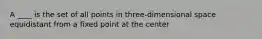 A ____ is the set of all points in three-dimensional space equidistant from a fixed point at the center