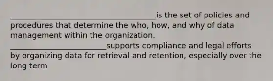 ______________________________________is the set of policies and procedures that determine the who, how, and why of data management within the organization. _________________________supports compliance and legal efforts by organizing data for retrieval and retention, especially over the long term