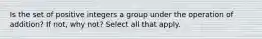 Is the set of positive integers a group under the operation of​ addition? If​ not, why​ not? Select all that apply.