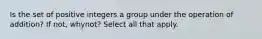 Is the set of positive integers a group under the operation of​ addition? If​ not, why​not? Select all that apply.