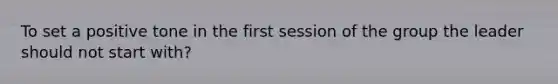 To set a positive tone in the first session of the group the leader should not start with?