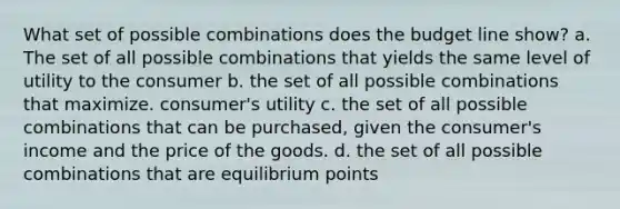 What set of possible combinations does the budget line show? a. The set of all possible combinations that yields the same level of utility to the consumer b. the set of all possible combinations that maximize. consumer's utility c. the set of all possible combinations that can be purchased, given the consumer's income and the price of the goods. d. the set of all possible combinations that are equilibrium points