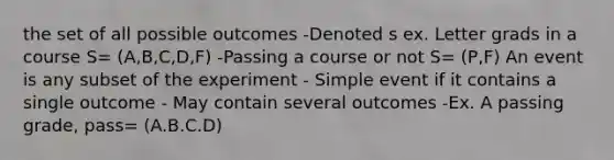 the set of all possible outcomes -Denoted s ex. Letter grads in a course S= (A,B,C,D,F) -Passing a course or not S= (P,F) An event is any subset of the experiment - Simple event if it contains a single outcome - May contain several outcomes -Ex. A passing grade, pass= (A.B.C.D)