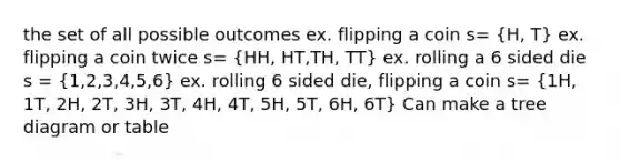 the set of all possible outcomes ex. flipping a coin s= (H, T) ex. flipping a coin twice s= (HH, HT,TH, TT) ex. rolling a 6 sided die s = (1,2,3,4,5,6) ex. rolling 6 sided die, flipping a coin s= (1H, 1T, 2H, 2T, 3H, 3T, 4H, 4T, 5H, 5T, 6H, 6T) Can make a tree diagram or table