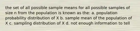 the set of all possible sample means for all possible samples of size n from the population is known as the: a. population probability distribution of X b. sample mean of the population of X c. sampling distribution of X d. not enough information to tell