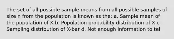 The set of all possible sample means from all possible samples of size n from the population is known as the: a. Sample mean of the population of X b. Population probability distribution of X c. Sampling distribution of X-bar d. Not enough information to tel