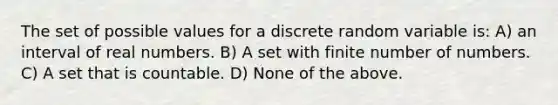 The set of possible values for a discrete random variable is: A) an interval of real numbers. B) A set with finite number of numbers. C) A set that is countable. D) None of the above.