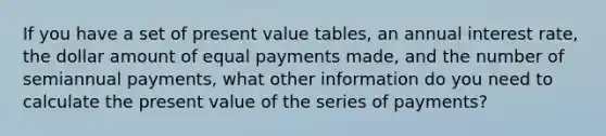 If you have a set of present value tables, an annual interest rate, the dollar amount of equal payments made, and the number of semiannual payments, what other information do you need to calculate the present value of the series of payments?