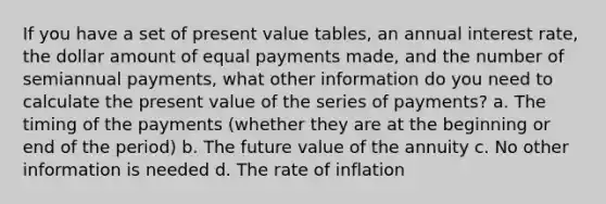 If you have a set of present value tables, an annual interest rate, the dollar amount of equal payments made, and the number of semiannual payments, what other information do you need to calculate the present value of the series of payments? a. The timing of the payments (whether they are at the beginning or end of the period) b. The future value of the annuity c. No other information is needed d. The rate of inflation