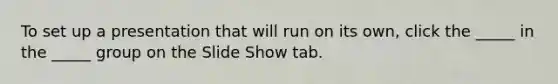 To set up a presentation that will run on its own, click the _____ in the _____ group on the Slide Show tab.