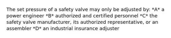 The set pressure of a safety valve may only be adjusted by: *A* a power engineer *B* authorized and certified personnel *C* the safety valve manufacturer, its authorized representative, or an assembler *D* an industrial insurance adjuster