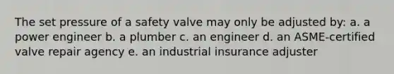 The set pressure of a safety valve may only be adjusted by: a. a power engineer b. a plumber c. an engineer d. an ASME-certified valve repair agency e. an industrial insurance adjuster