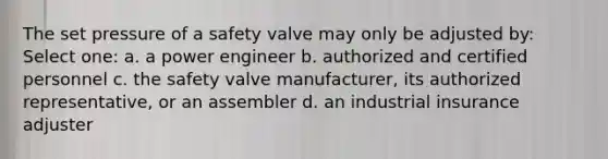 The set pressure of a safety valve may only be adjusted by: Select one: a. a power engineer b. authorized and certified personnel c. the safety valve manufacturer, its authorized representative, or an assembler d. an industrial insurance adjuster