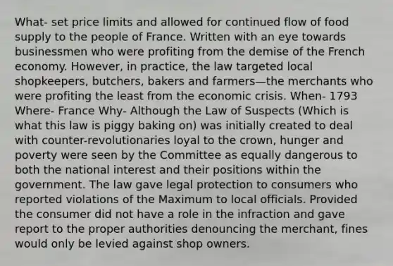 What- set price limits and allowed for continued flow of food supply to the people of France. Written with an eye towards businessmen who were profiting from the demise of the French economy. However, in practice, the law targeted local shopkeepers, butchers, bakers and farmers—the merchants who were profiting the least from the economic crisis. When- 1793 Where- France Why- Although the Law of Suspects (Which is what this law is piggy baking on) was initially created to deal with counter-revolutionaries loyal to the crown, hunger and poverty were seen by the Committee as equally dangerous to both the national interest and their positions within the government. The law gave legal protection to consumers who reported violations of the Maximum to local officials. Provided the consumer did not have a role in the infraction and gave report to the proper authorities denouncing the merchant, fines would only be levied against shop owners.