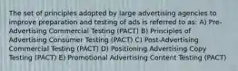 The set of principles adopted by large advertising agencies to improve preparation and testing of ads is referred to as: A) Pre-Advertising Commercial Testing (PACT) B) Principles of Advertising Consumer Testing (PACT) C) Post-Advertising Commercial Testing (PACT) D) Positioning Advertising Copy Testing (PACT) E) Promotional Advertising Content Testing (PACT)