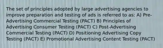 The set of principles adopted by large advertising agencies to improve preparation and testing of ads is referred to as: A) Pre-Advertising Commercial Testing (PACT) B) Principles of Advertising Consumer Testing (PACT) C) Post-Advertising Commercial Testing (PACT) D) Positioning Advertising Copy Testing (PACT) E) Promotional Advertising Content Testing (PACT)