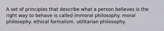 A set of principles that describe what a person believes is the right way to behave is called immoral philosophy. moral philosophy. ethical formalism. utilitarian philosophy.