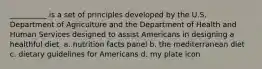 __________ is a set of principles developed by the U.S. Department of Agriculture and the Department of Health and Human Services designed to assist Americans in designing a healthful diet. a. nutrition facts panel b. the mediterranean diet c. dietary guidelines for Americans d. my plate icon