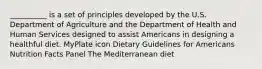 __________ is a set of principles developed by the U.S. Department of Agriculture and the Department of Health and Human Services designed to assist Americans in designing a healthful diet. MyPlate icon Dietary Guidelines for Americans Nutrition Facts Panel The Mediterranean diet