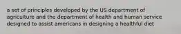 a set of principles developed by the US department of agriculture and the department of health and human service designed to assist americans in designing a healthful diet