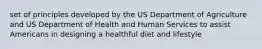 set of principles developed by the US Department of Agriculture and US Department of Health and Human Services to assist Americans in designing a healthful diet and lifestyle