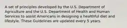 A set of principles developed by the U.S. Department of Agriculture and the U.S. Department of Health and Human Services to assist Americans in designing a healthful diet and lifestyle. These Guidelines are updated every 5 years.