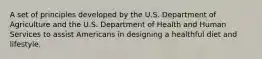 A set of principles developed by the U.S. Department of Agriculture and the U.S. Department of Health and Human Services to assist Americans in designing a healthful diet and lifestyle.