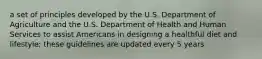 a set of principles developed by the U.S. Department of Agriculture and the U.S. Department of Health and Human Services to assist Americans in designing a healthful diet and lifestyle; these guidelines are updated every 5 years