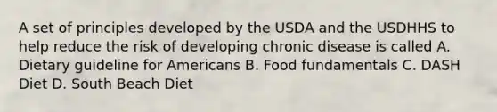 A set of principles developed by the USDA and the USDHHS to help reduce the risk of developing chronic disease is called A. Dietary guideline for Americans B. Food fundamentals C. DASH Diet D. South Beach Diet