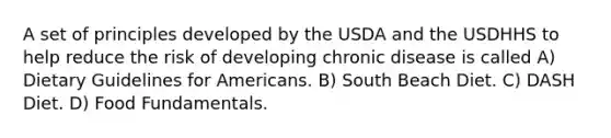 A set of principles developed by the USDA and the USDHHS to help reduce the risk of developing chronic disease is called A) Dietary Guidelines for Americans. B) South Beach Diet. C) DASH Diet. D) Food Fundamentals.